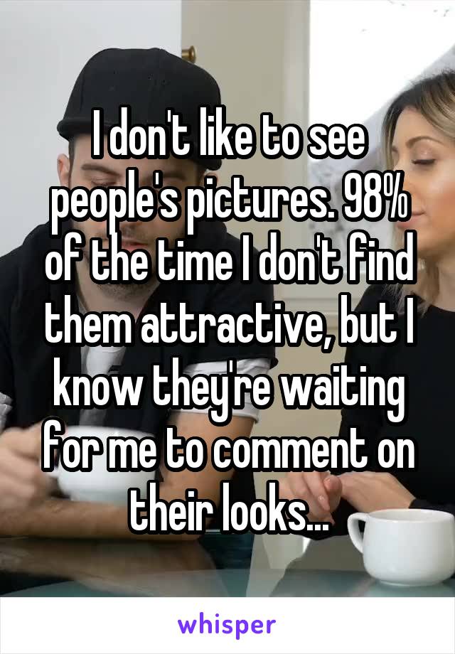 I don't like to see people's pictures. 98% of the time I don't find them attractive, but I know they're waiting for me to comment on their looks...