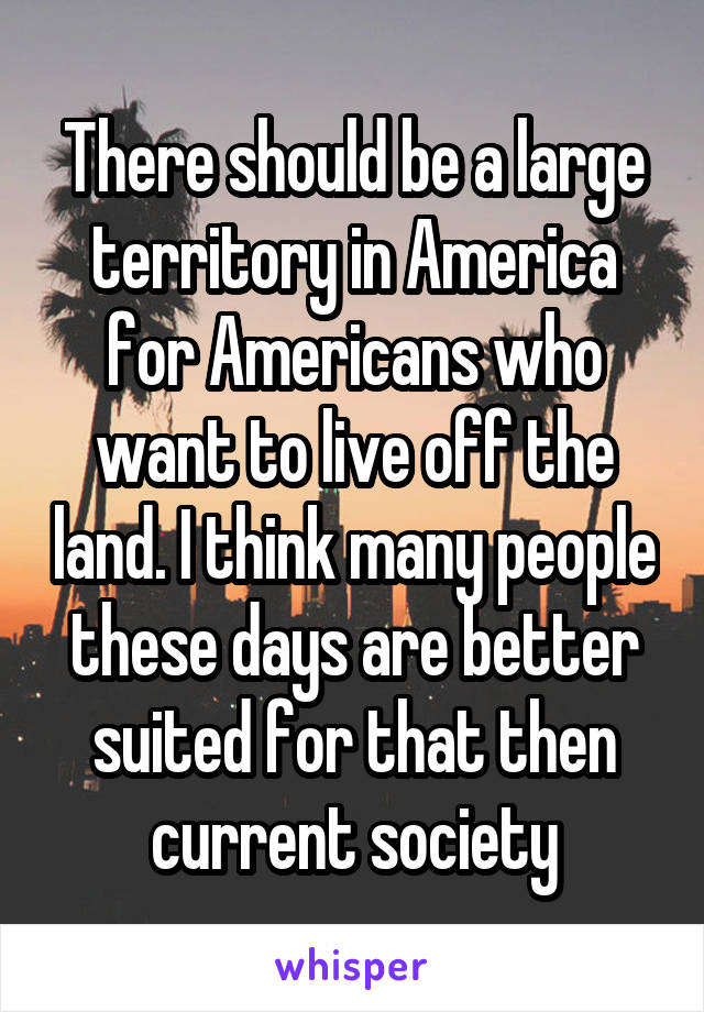 There should be a large territory in America for Americans who want to live off the land. I think many people these days are better suited for that then current society