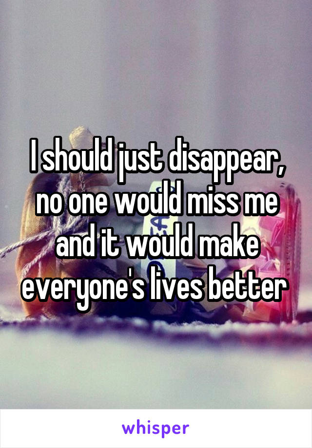 I should just disappear, no one would miss me and it would make everyone's lives better 