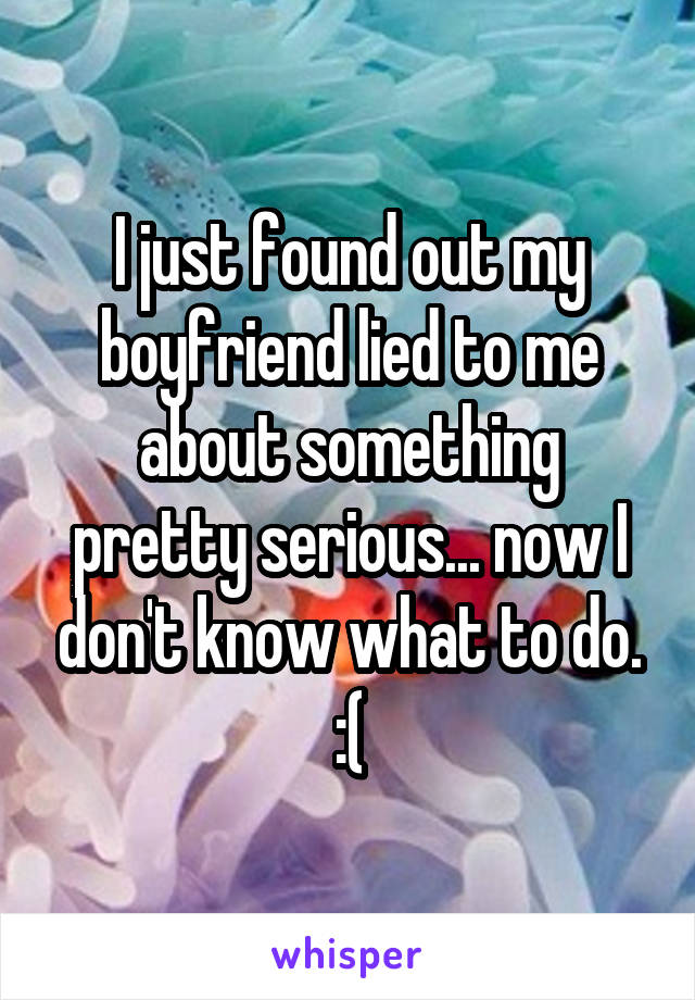 I just found out my boyfriend lied to me about something pretty serious... now I don't know what to do. :(