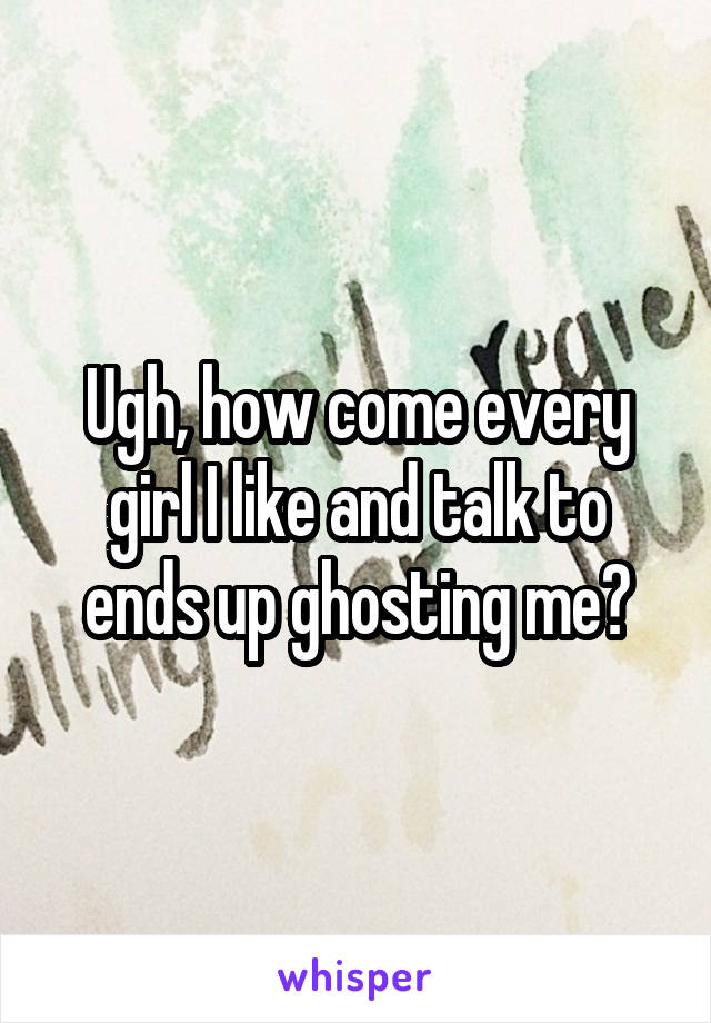 Ugh, how come every girl I like and talk to ends up ghosting me?