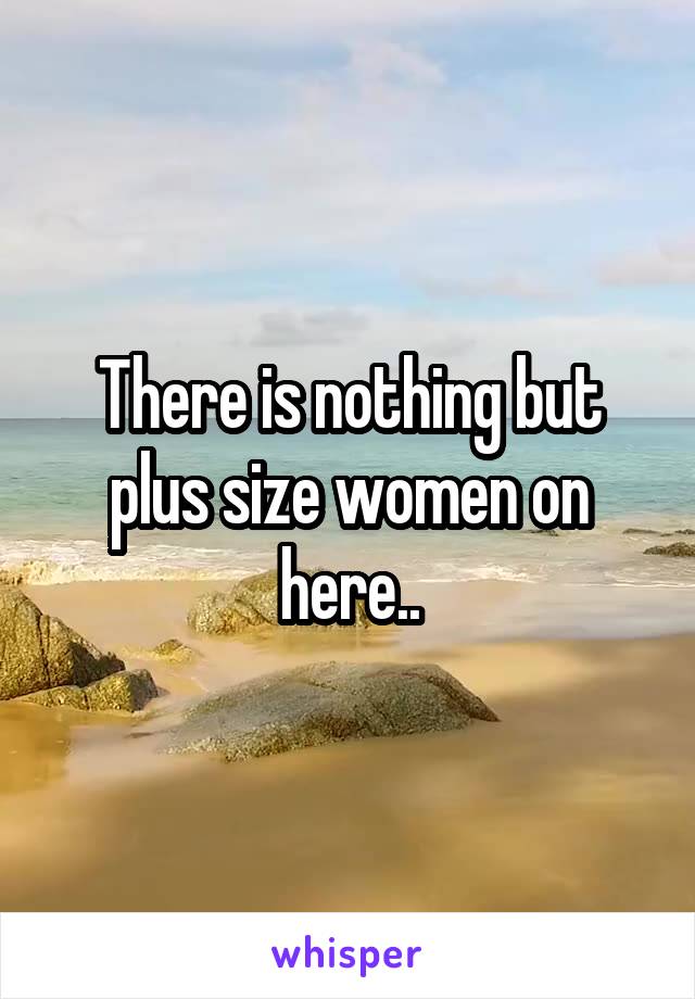 There is nothing but plus size women on here..