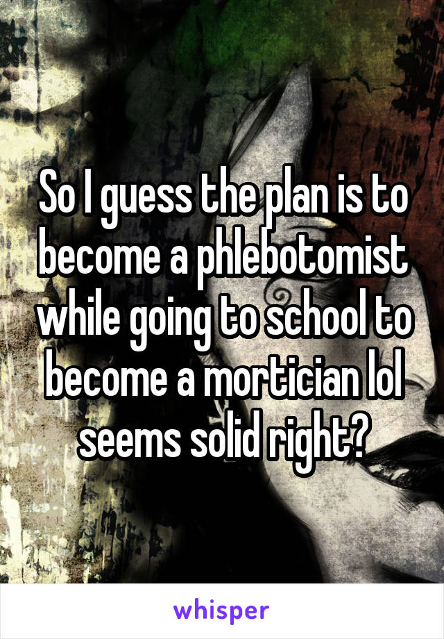 So I guess the plan is to become a phlebotomist while going to school to become a mortician lol seems solid right?