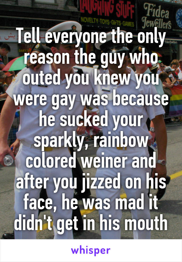 Tell everyone the only reason the guy who outed you knew you were gay was because he sucked your sparkly, rainbow colored weiner and after you jizzed on his face, he was mad it didn't get in his mouth