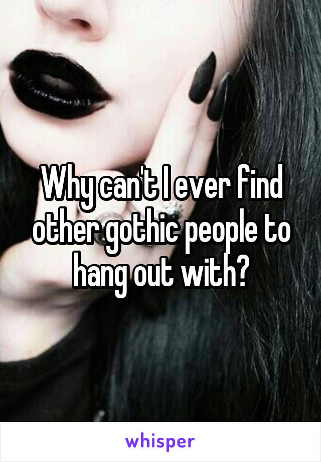 Why can't I ever find other gothic people to hang out with?