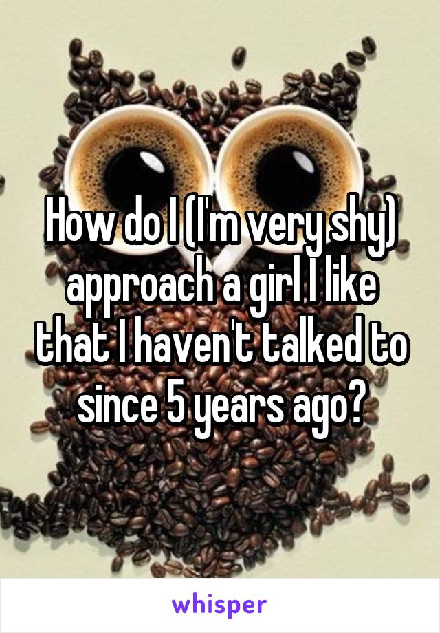 How do I (I'm very shy) approach a girl I like that I haven't talked to since 5 years ago?