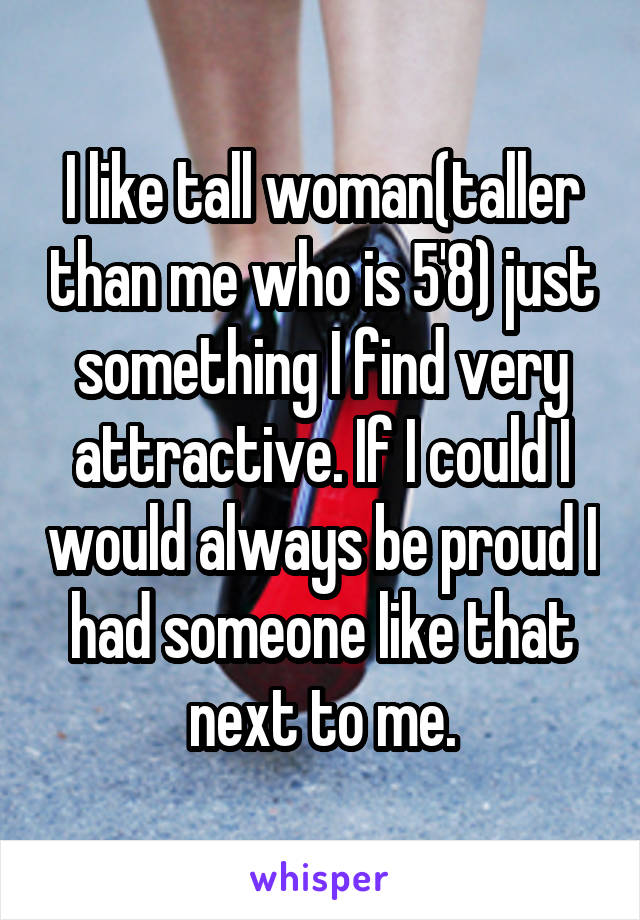 I like tall woman(taller than me who is 5'8) just something I find very attractive. If I could I would always be proud I had someone like that next to me.