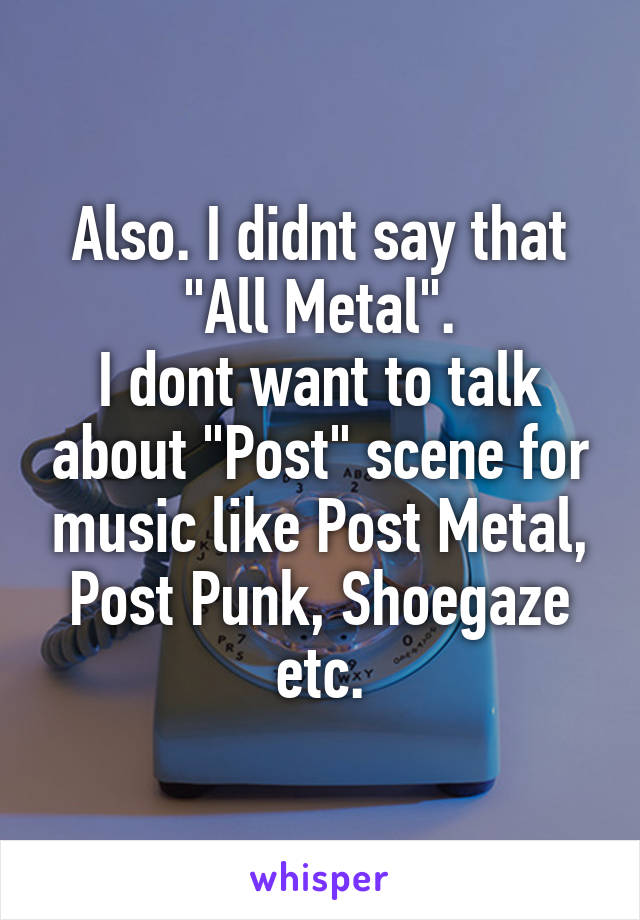 Also. I didnt say that "All Metal".
I dont want to talk about "Post" scene for music like Post Metal, Post Punk, Shoegaze etc.