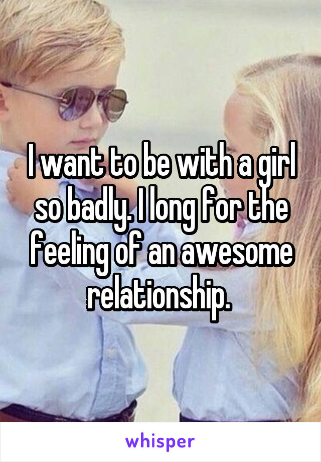 I want to be with a girl so badly. I long for the feeling of an awesome relationship. 