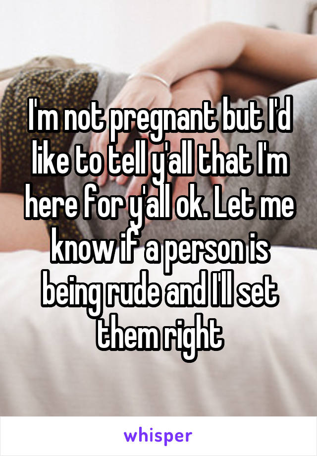 I'm not pregnant but I'd like to tell y'all that I'm here for y'all ok. Let me know if a person is being rude and I'll set them right