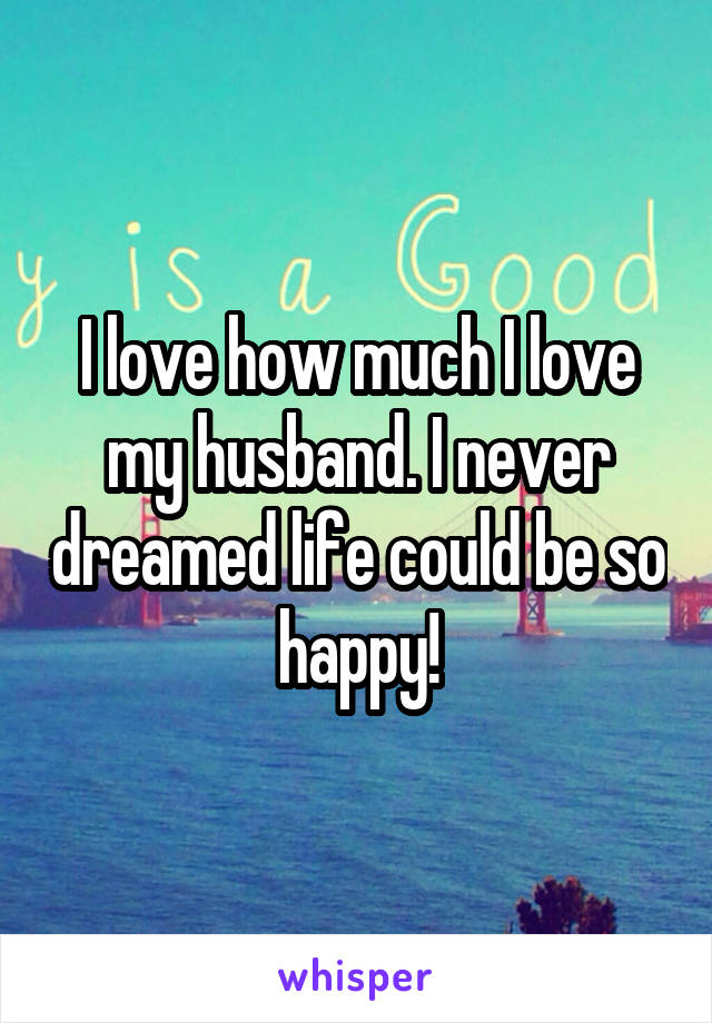 I love how much I love my husband. I never dreamed life could be so happy!