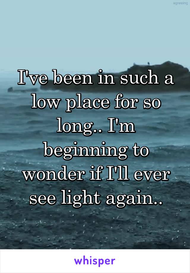 I've been in such a low place for so long.. I'm beginning to wonder if I'll ever see light again..