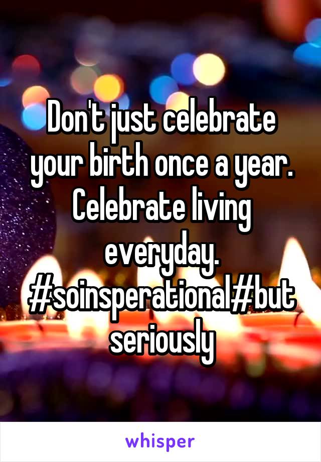 Don't just celebrate your birth once a year. Celebrate living everyday. #soinsperational#but seriously