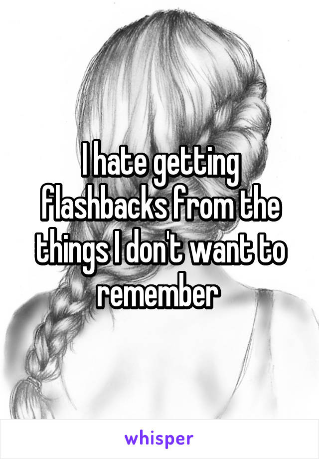 I hate getting flashbacks from the things I don't want to remember 