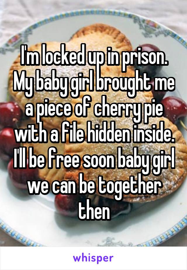 I'm locked up in prison. My baby girl brought me a piece of cherry pie with a file hidden inside. I'll be free soon baby girl we can be together then