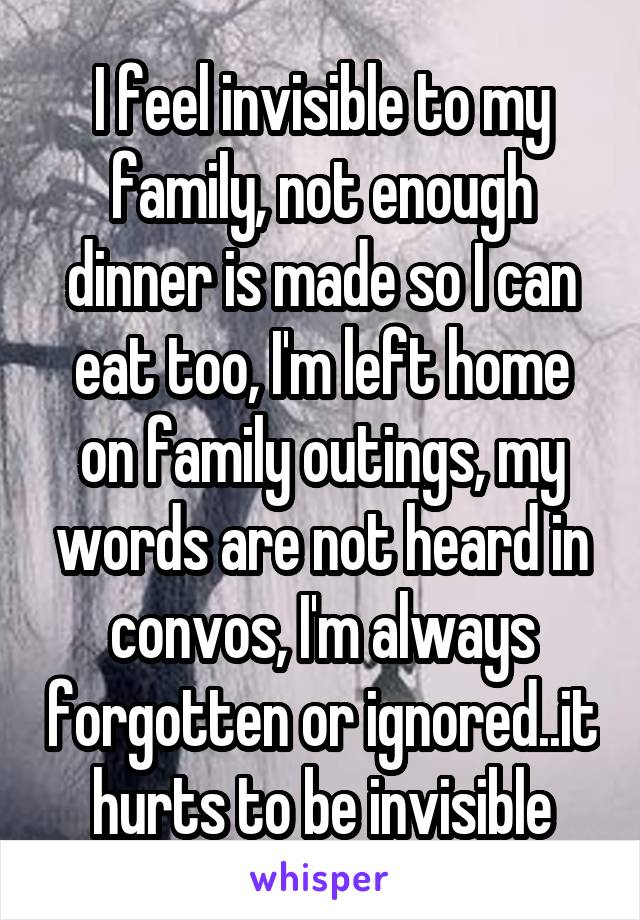 I feel invisible to my family, not enough dinner is made so I can eat too, I'm left home on family outings, my words are not heard in convos, I'm always forgotten or ignored..it hurts to be invisible