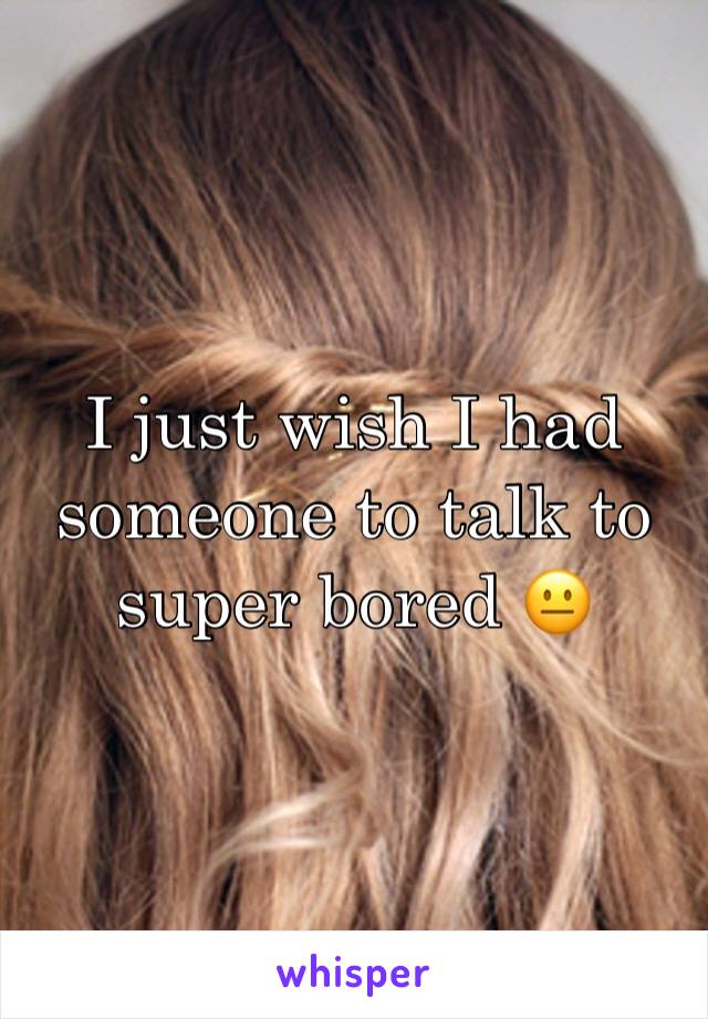 I just wish I had someone to talk to super bored 😐 