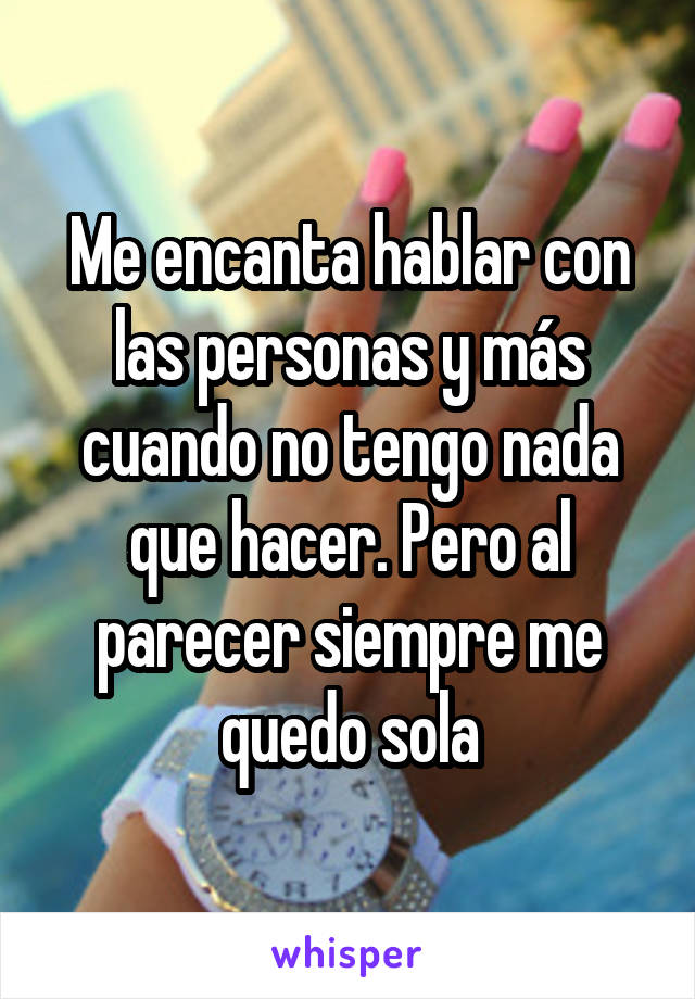 Me encanta hablar con las personas y más cuando no tengo nada que hacer. Pero al parecer siempre me quedo sola