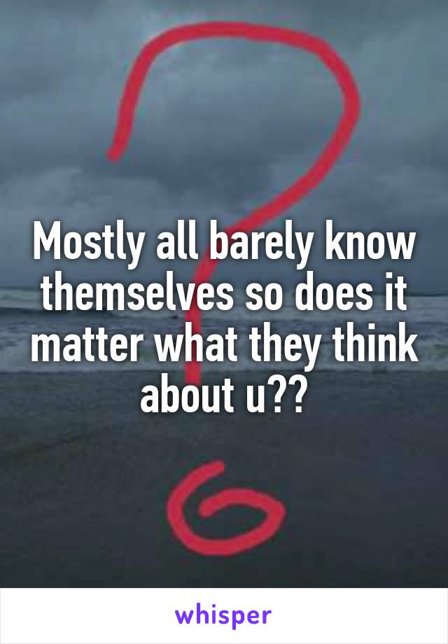 Mostly all barely know themselves so does it matter what they think about u??