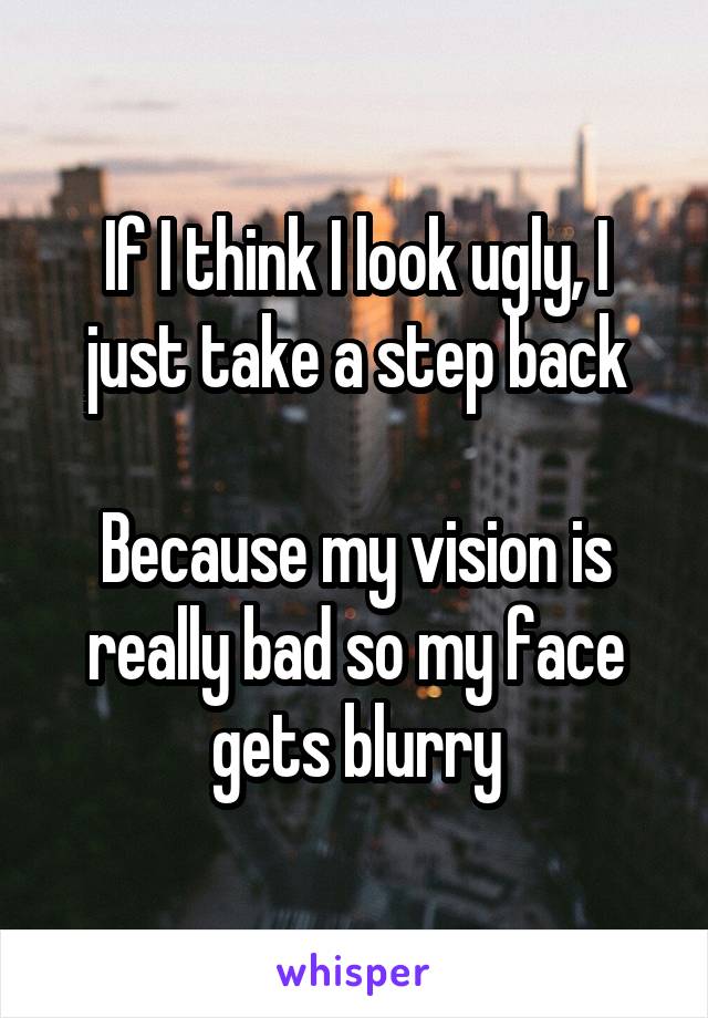 If I think I look ugly, I just take a step back

Because my vision is really bad so my face gets blurry