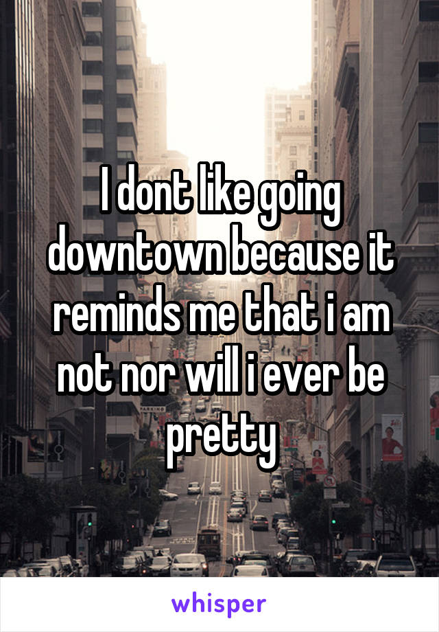 I dont like going downtown because it reminds me that i am not nor will i ever be pretty