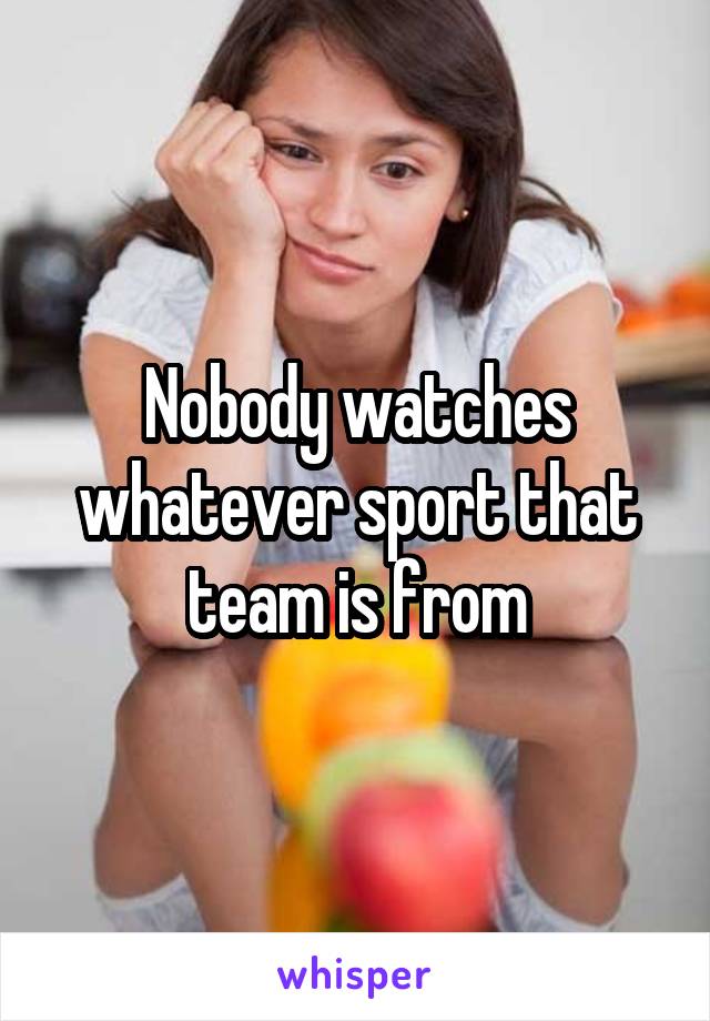 Nobody watches whatever sport that team is from