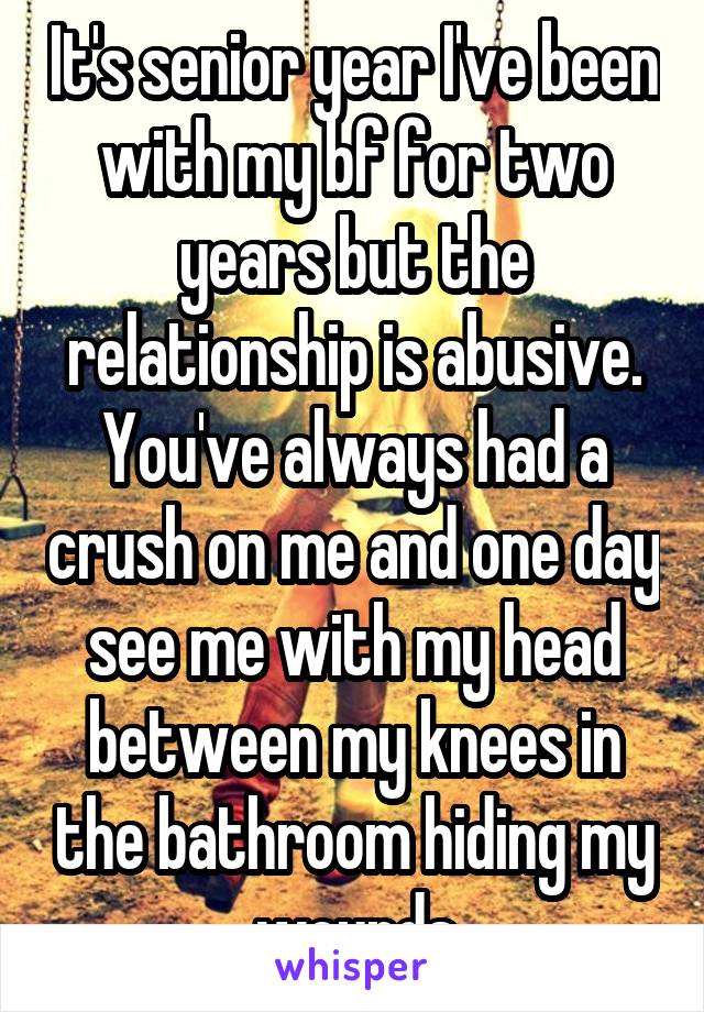 It's senior year I've been with my bf for two years but the relationship is abusive. You've always had a crush on me and one day see me with my head between my knees in the bathroom hiding my wounds