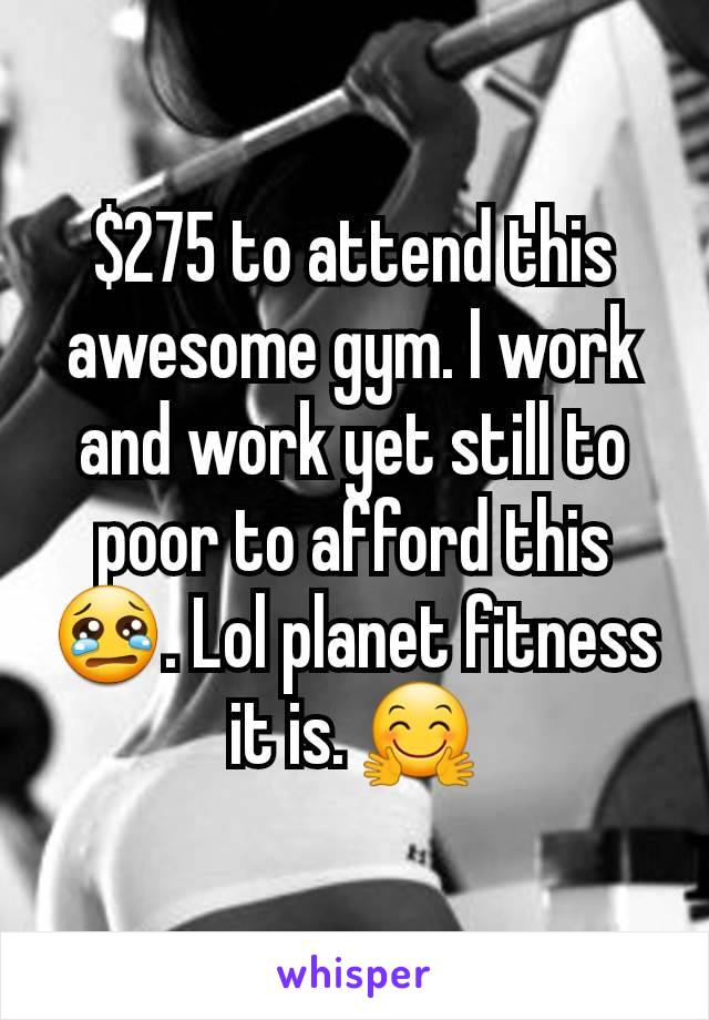 $275 to attend this awesome gym. I work and work yet still to poor to afford this 😢. Lol planet fitness it is. 🤗