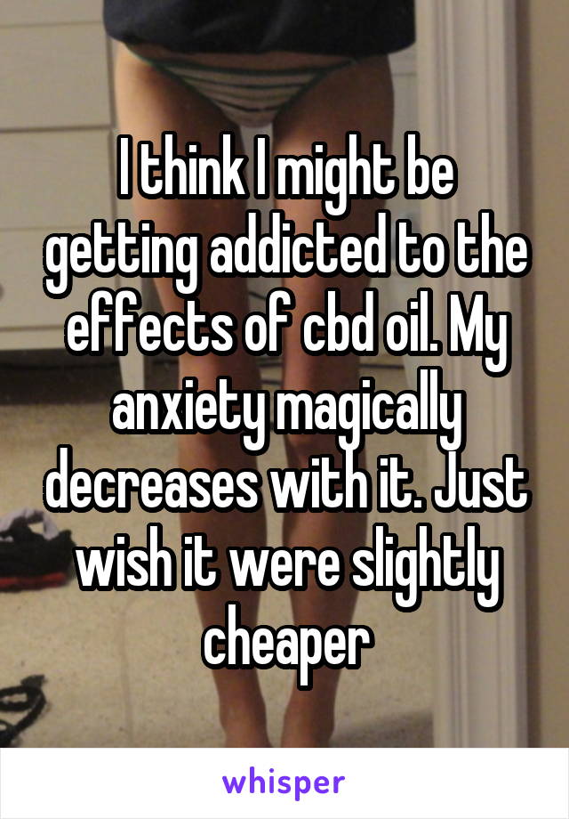 I think I might be getting addicted to the effects of cbd oil. My anxiety magically decreases with it. Just wish it were slightly cheaper