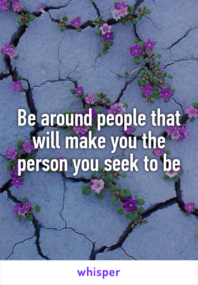 Be around people that will make you the person you seek to be