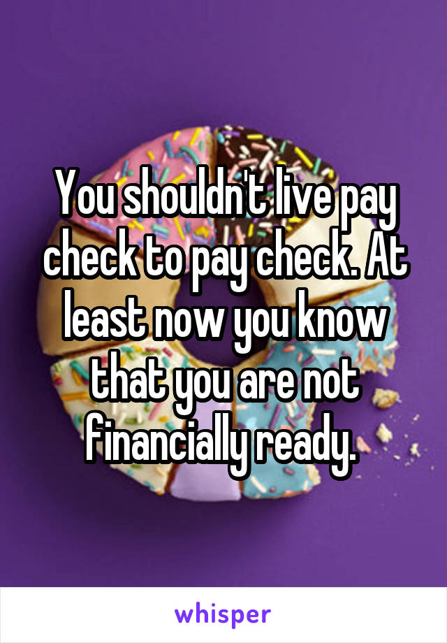 You shouldn't live pay check to pay check. At least now you know that you are not financially ready. 