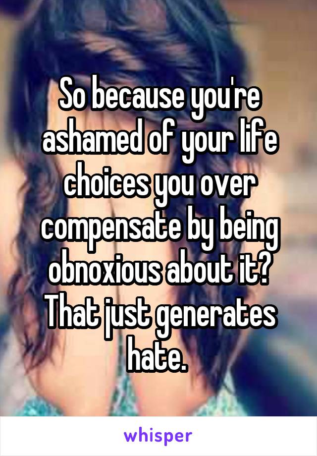 So because you're ashamed of your life choices you over compensate by being obnoxious about it? That just generates hate. 