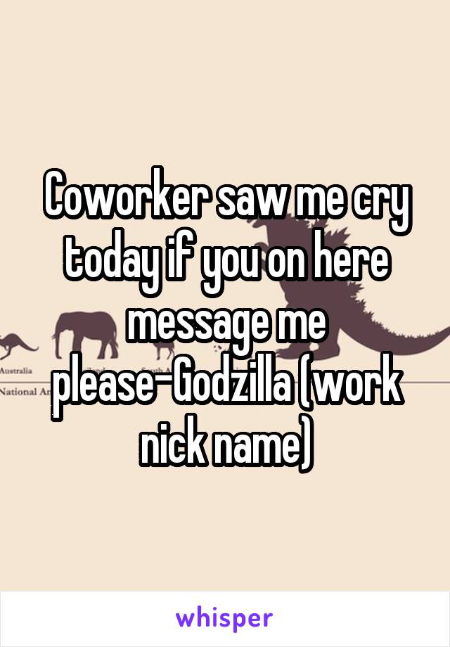 Coworker saw me cry today if you on here message me please-Godzilla (work nick name)