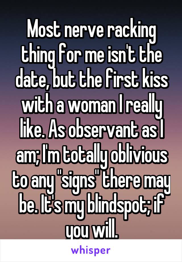 Most nerve racking thing for me isn't the date, but the first kiss with a woman I really like. As observant as I am; I'm totally oblivious to any "signs" there may be. It's my blindspot; if you will.