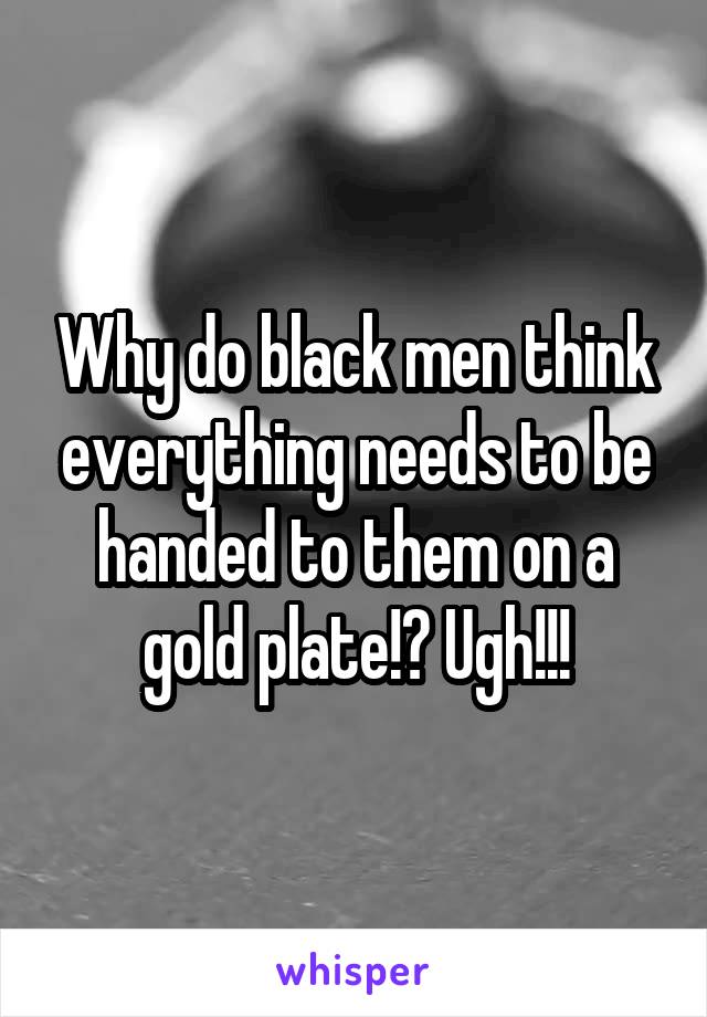 Why do black men think everything needs to be handed to them on a gold plate!? Ugh!!!