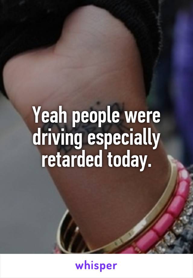 Yeah people were driving especially retarded today.