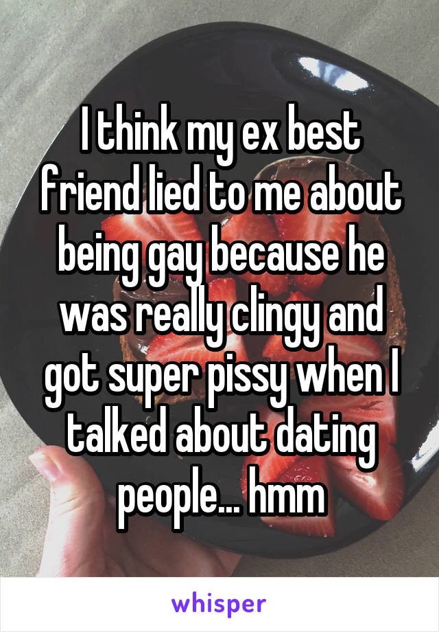 I think my ex best friend lied to me about being gay because he was really clingy and got super pissy when I talked about dating people... hmm