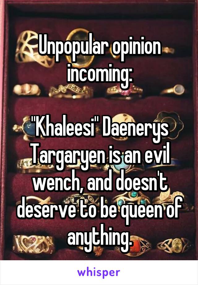 Unpopular opinion incoming:

"Khaleesi" Daenerys Targaryen is an evil wench, and doesn't deserve to be queen of anything.