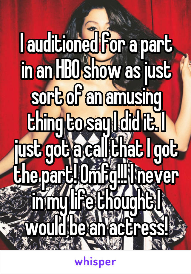 I auditioned for a part in an HBO show as just sort of an amusing thing to say I did it. I just got a call that I got the part! Omfg!!! I never in my life thought I would be an actress!