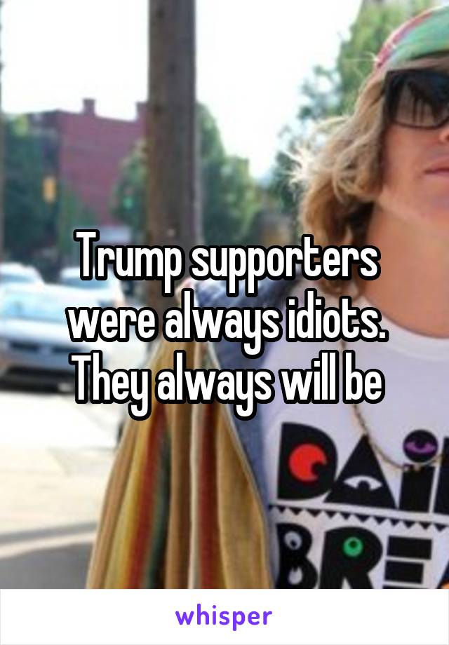 Trump supporters were always idiots. They always will be