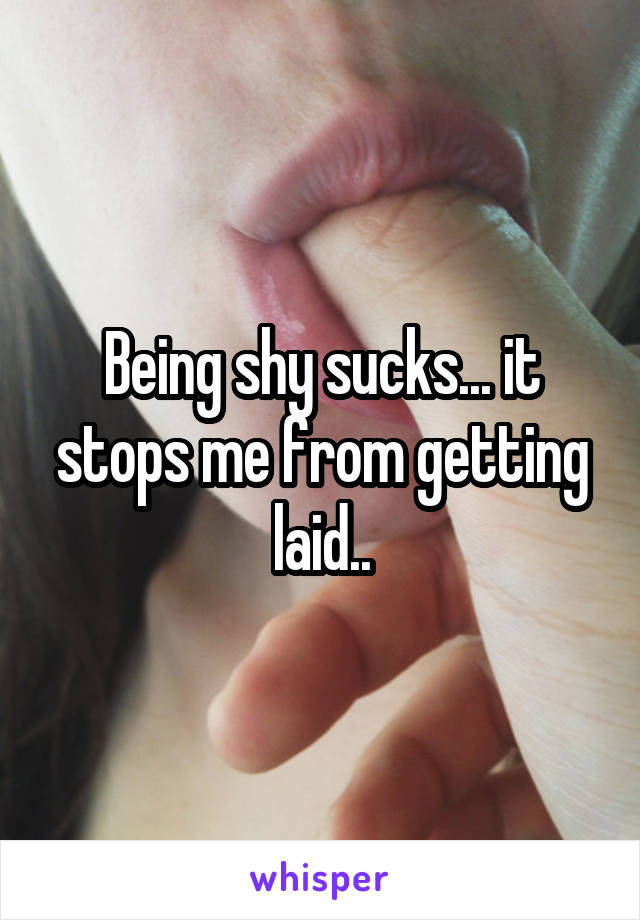 Being shy sucks... it stops me from getting laid..