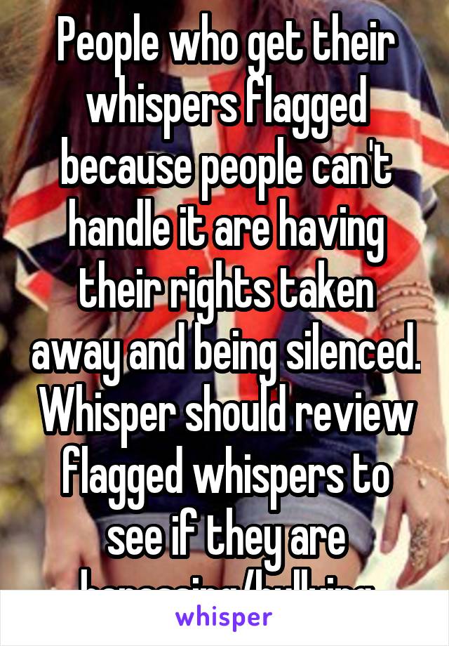 People who get their whispers flagged because people can't handle it are having their rights taken away and being silenced. Whisper should review flagged whispers to see if they are harassing/bullying