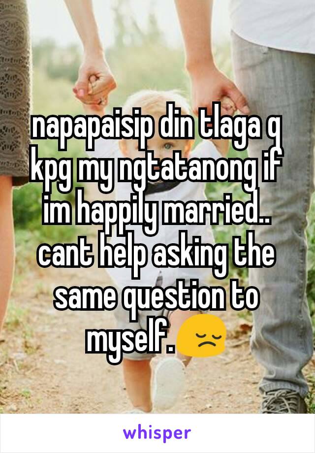 napapaisip din tlaga q kpg my ngtatanong if im happily married..
cant help asking the same question to myself.😔