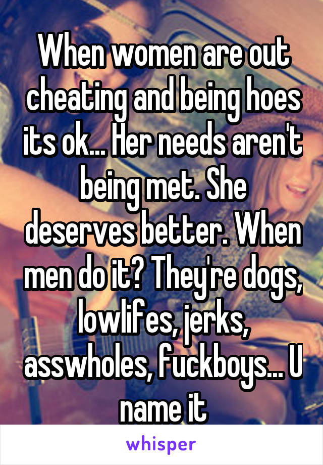 When women are out cheating and being hoes its ok... Her needs aren't being met. She deserves better. When men do it? They're dogs, lowlifes, jerks, asswholes, fuckboys... U name it