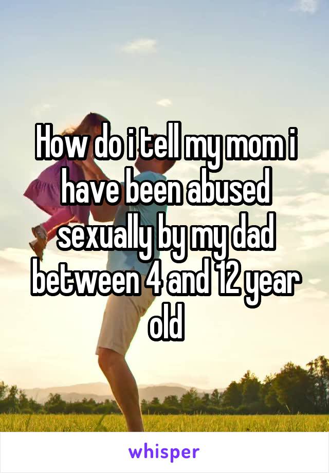 How do i tell my mom i have been abused sexually by my dad between 4 and 12 year old