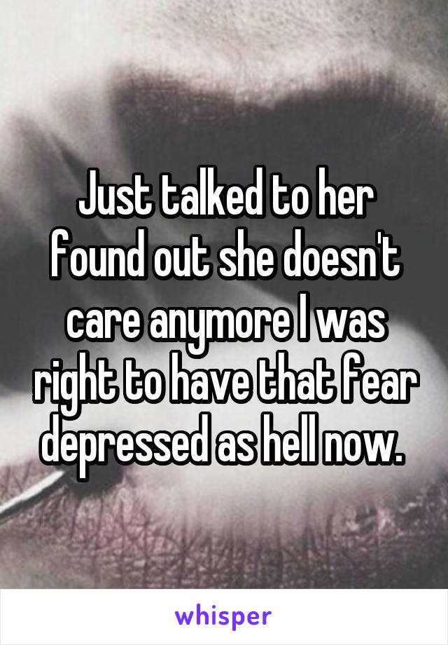 Just talked to her found out she doesn't care anymore I was right to have that fear depressed as hell now. 