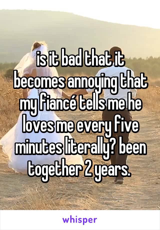 is it bad that it becomes annoying that my fiancé tells me he loves me every five minutes literally? been together 2 years. 