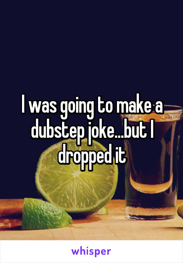 I was going to make a dubstep joke...but I dropped it