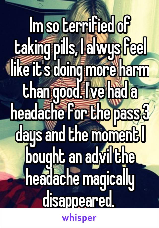 Im so terrified of taking pills, I alwys feel like it's doing more harm than good. I've had a headache for the pass 3 days and the moment I bought an advil the headache magically disappeared. 