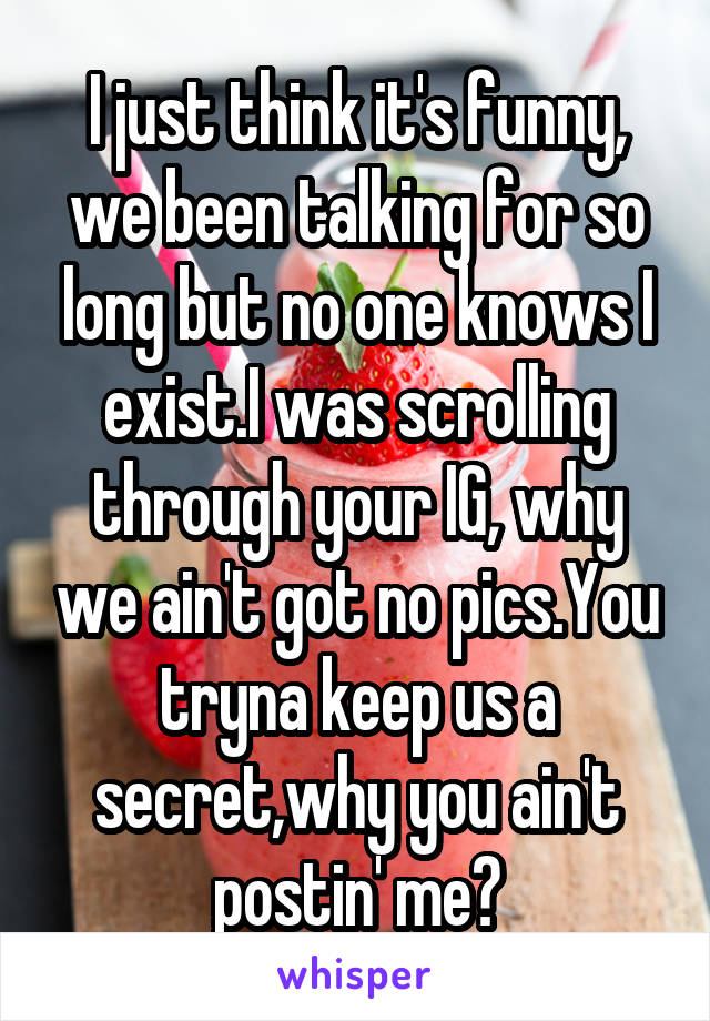 I just think it's funny, we been talking for so long but no one knows I exist.I was scrolling through your IG, why we ain't got no pics.You tryna keep us a secret,why you ain't postin' me?